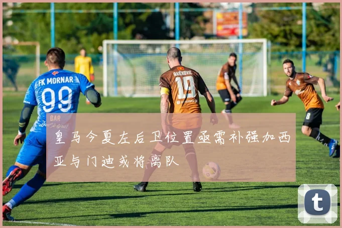 皇马今夏左后卫位置亟需补强加西亚与门迪或将离队