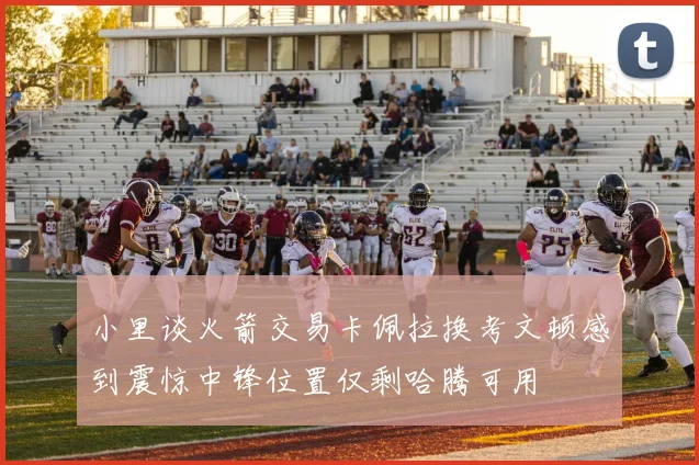 小里谈火箭交易卡佩拉换考文顿感到震惊中锋位置仅剩哈腾可用