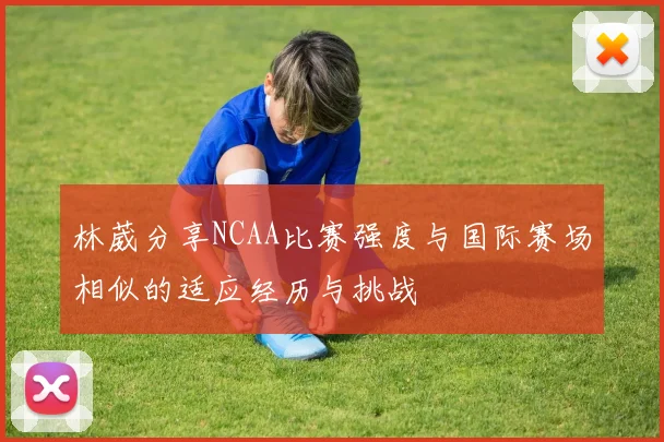 林葳分享NCAA比赛强度与国际赛场相似的适应经历与挑战