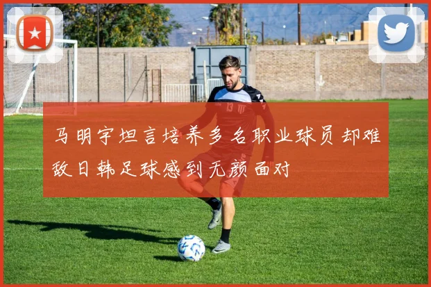 马明宇坦言培养多名职业球员却难敌日韩足球感到无颜面对