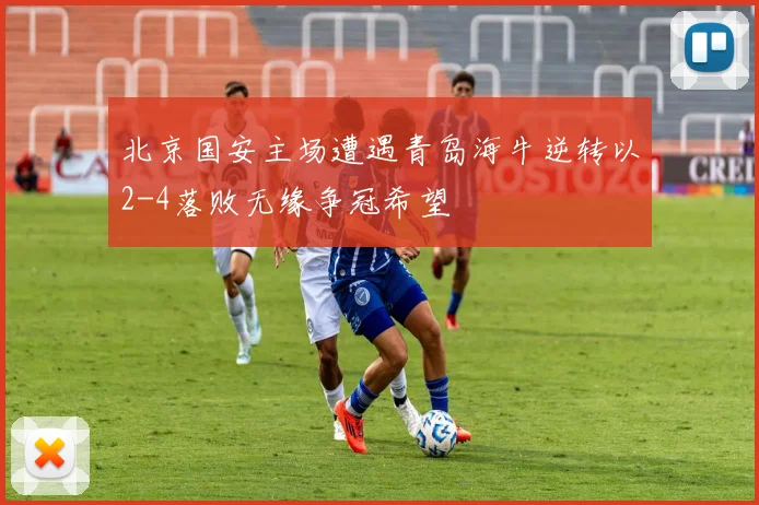 北京国安主场遭遇青岛海牛逆转以2-4落败无缘争冠希望