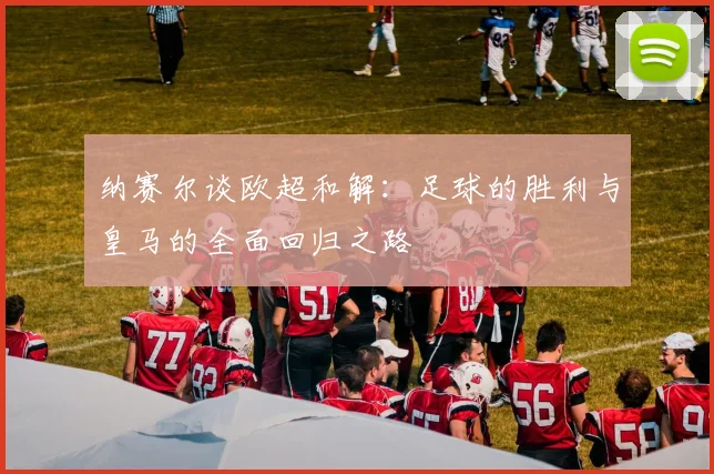 纳赛尔谈欧超和解：足球的胜利与皇马的全面回归之路