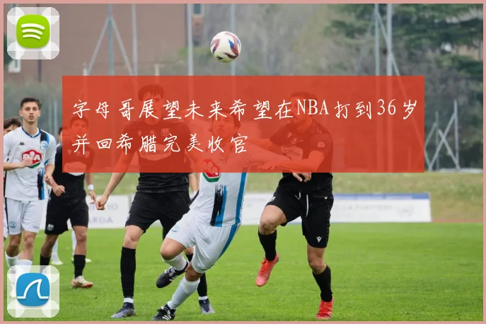 字母哥展望未来希望在NBA打到36岁并回希腊完美收官