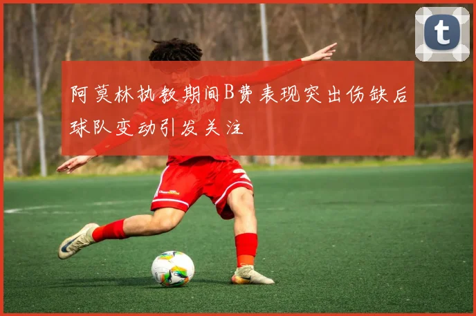 阿莫林执教期间B费表现突出伤缺后球队变动引发关注