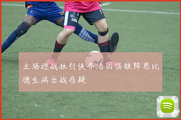 主场迎战独行侠乔治因伤缺阵恩比德生病出战存疑