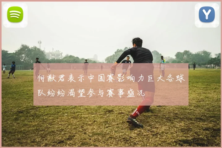 何猷君表示中国赛影响力巨大各球队纷纷渴望参与赛事盛况
