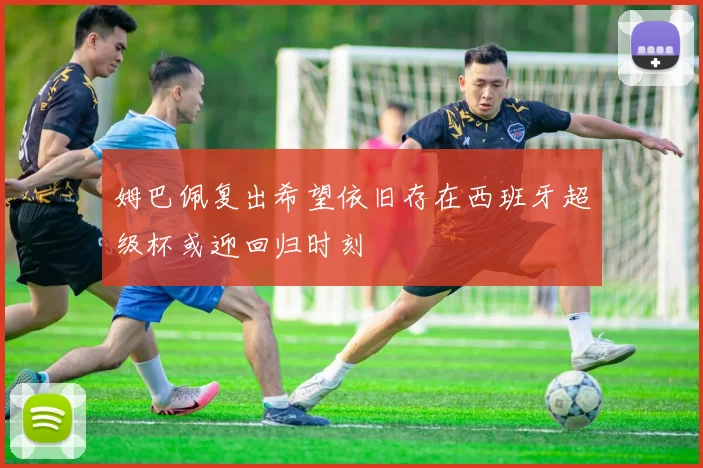 姆巴佩复出希望依旧存在西班牙超级杯或迎回归时刻