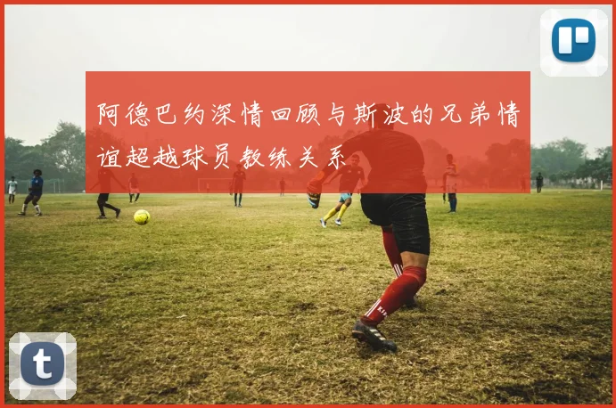 阿德巴约深情回顾与斯波的兄弟情谊超越球员教练关系