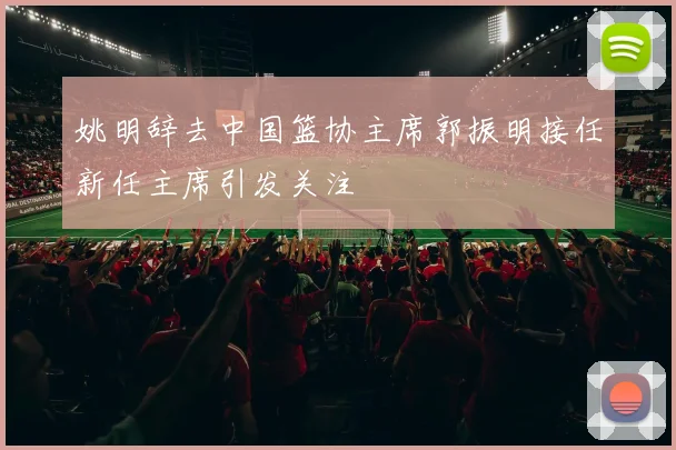 姚明辞去中国篮协主席郭振明接任新任主席引发关注