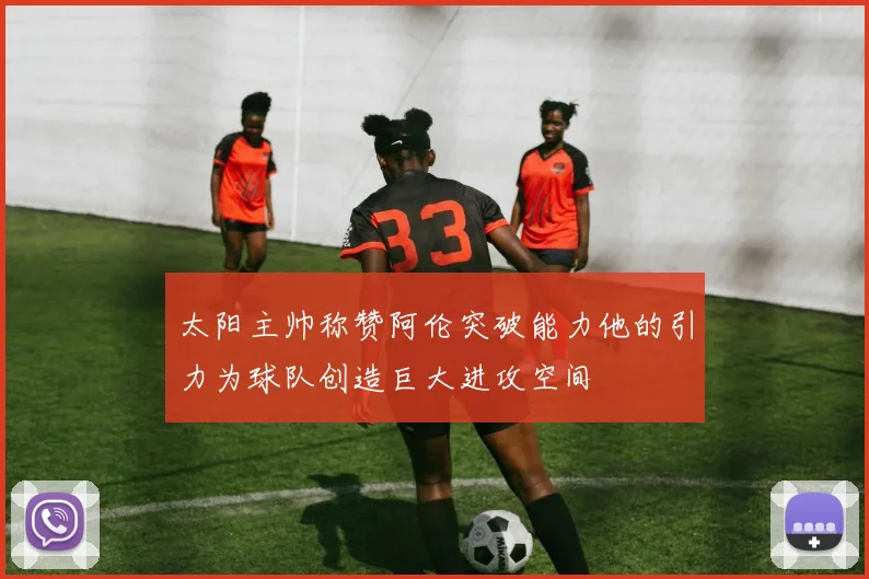 太阳主帅称赞阿伦突破能力他的引力为球队创造巨大进攻空间