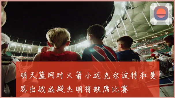明天篮网对火箭小迈克尔波特和曼恩出战成疑杰明将缺席比赛