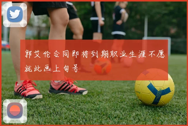 郭艾伦合同即将到期职业生涯不愿就此画上句号