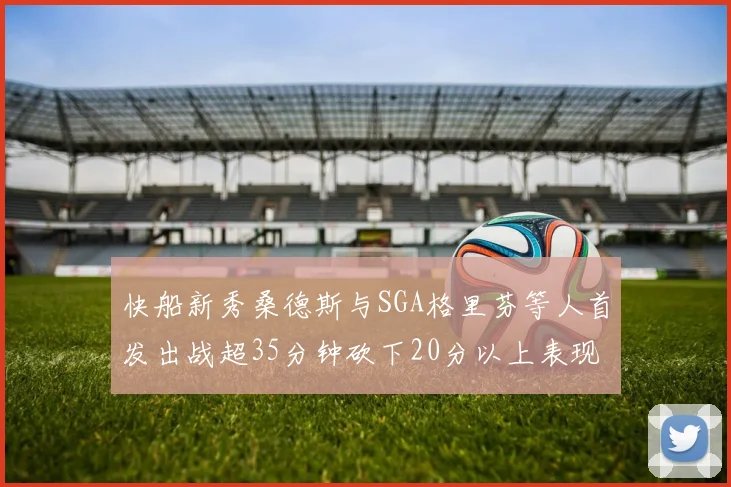 快船新秀桑德斯与SGA格里芬等人首发出战超35分钟砍下20分以上表现亮眼