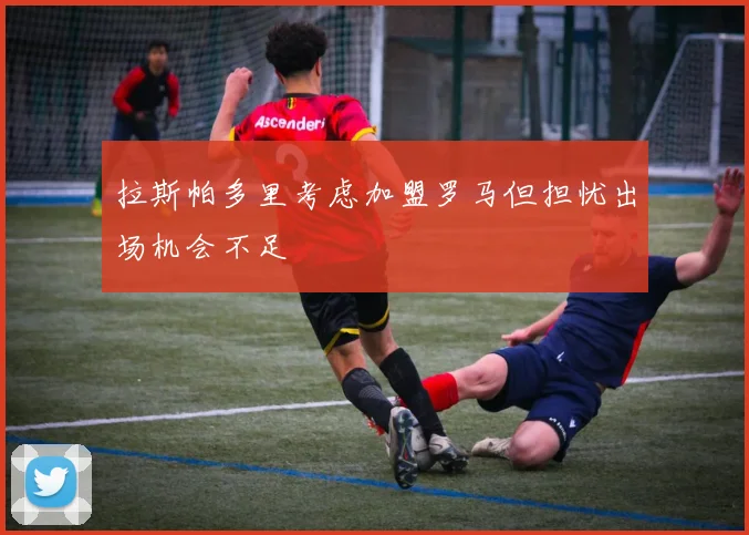 拉斯帕多里考虑加盟罗马但担忧出场机会不足