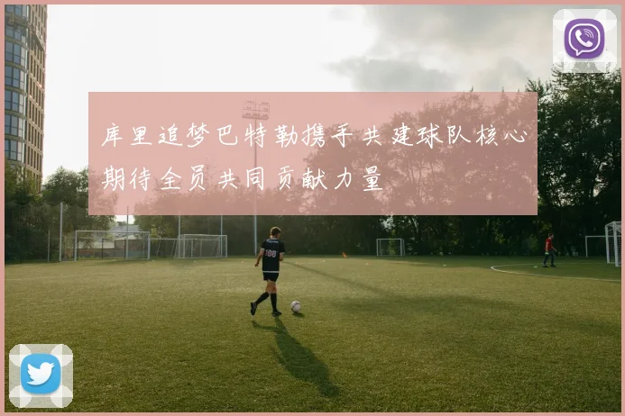 库里追梦巴特勒携手共建球队核心期待全员共同贡献力量