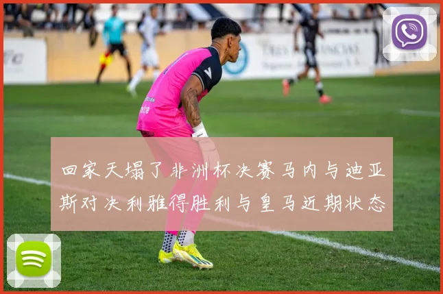 回家天塌了非洲杯决赛马内与迪亚斯对决利雅得胜利与皇马近期状态堪忧