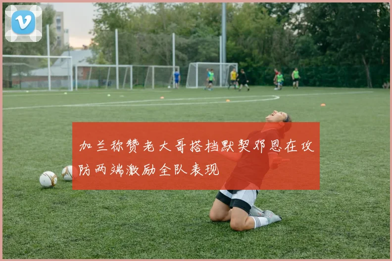 加兰称赞老大哥搭档默契邓恩在攻防两端激励全队表现