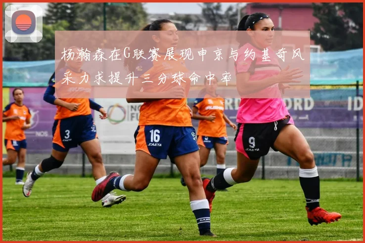 杨瀚森在G联赛展现申京与约基奇风采力求提升三分球命中率