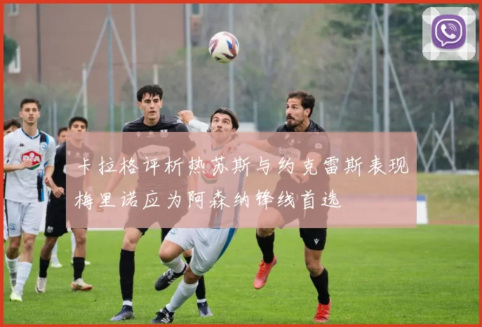 卡拉格评析热苏斯与约克雷斯表现梅里诺应为阿森纳锋线首选