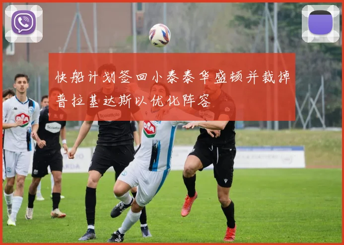 快船计划签回小泰泰华盛顿并裁掉普拉基达斯以优化阵容