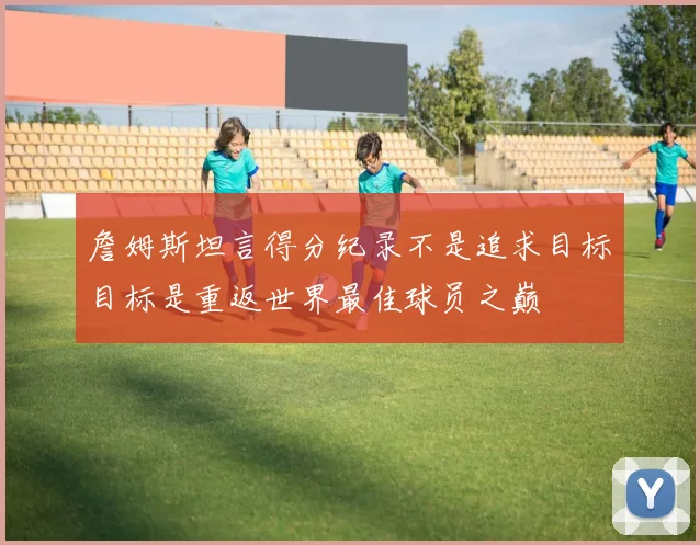 詹姆斯坦言得分纪录不是追求目标目标是重返世界最佳球员之巅
