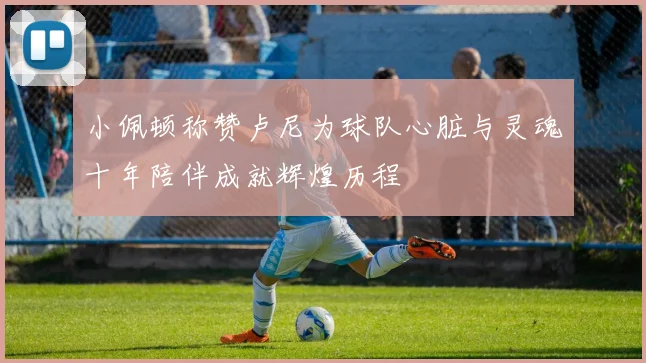 小佩顿称赞卢尼为球队心脏与灵魂十年陪伴成就辉煌历程