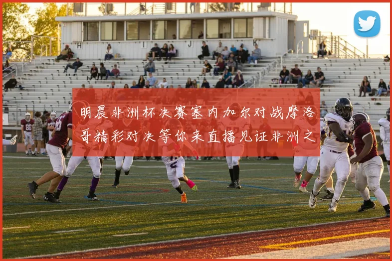 明晨非洲杯决赛塞内加尔对战摩洛哥精彩对决等你来直播见证非洲之王的诞生