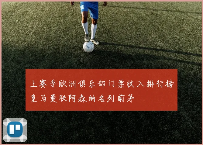上赛季欧洲俱乐部门票收入排行榜皇马曼联阿森纳名列前茅
