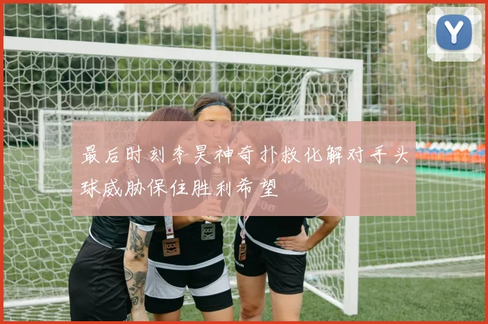 最后时刻李昊神奇扑救化解对手头球威胁保住胜利希望