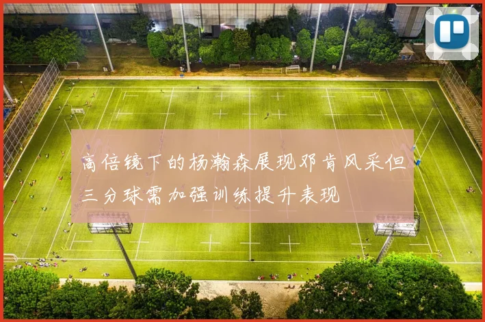 高倍镜下的杨瀚森展现邓肯风采但三分球需加强训练提升表现