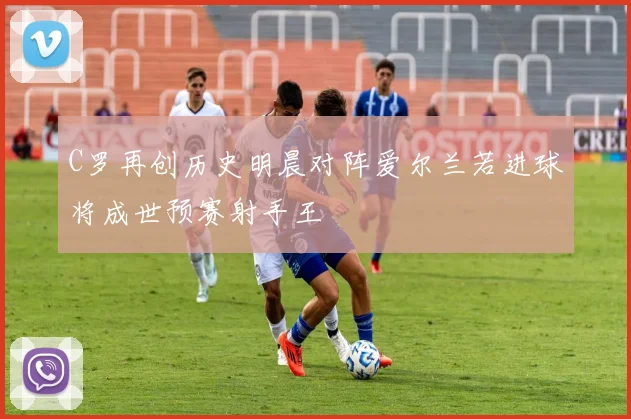 C罗再创历史明晨对阵爱尔兰若进球将成世预赛射手王