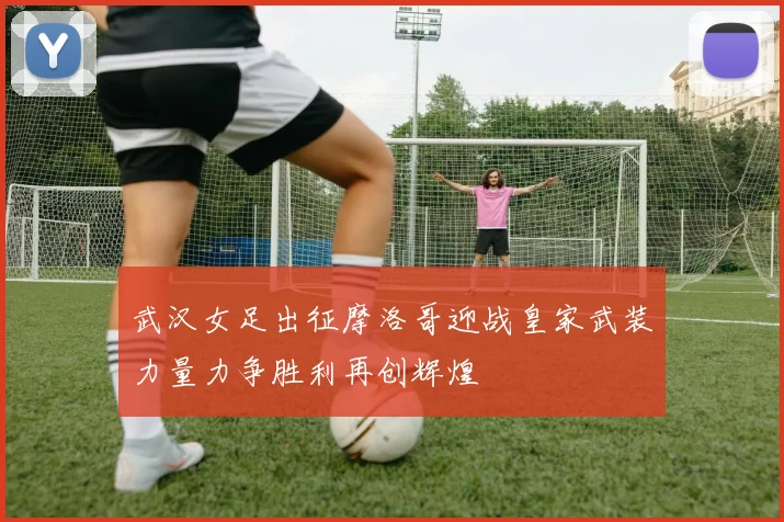 武汉女足出征摩洛哥迎战皇家武装力量力争胜利再创辉煌