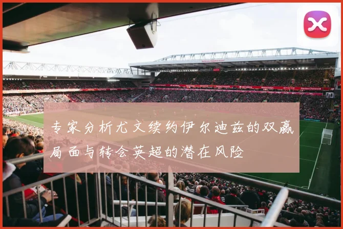 专家分析尤文续约伊尔迪兹的双赢局面与转会英超的潜在风险