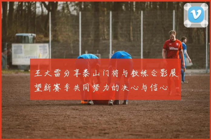 王大雷分享泰山门将与教练合影展望新赛季共同努力的决心与信心