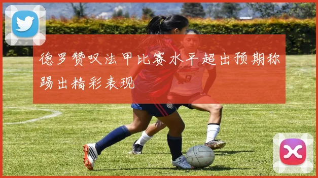 德罗赞叹法甲比赛水平超出预期称踢出精彩表现