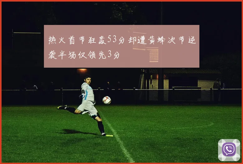 热火首节狂轰53分却遭黄蜂次节逆袭半场仅领先3分