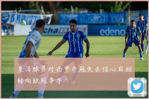 皇马球员对西甲夺冠失去信心目标转向欧冠争夺