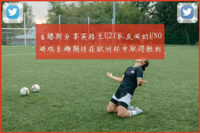 吉滕斯分享英格兰U21队友间的UNO游戏乐趣期待在欧洲杯中取得胜利
