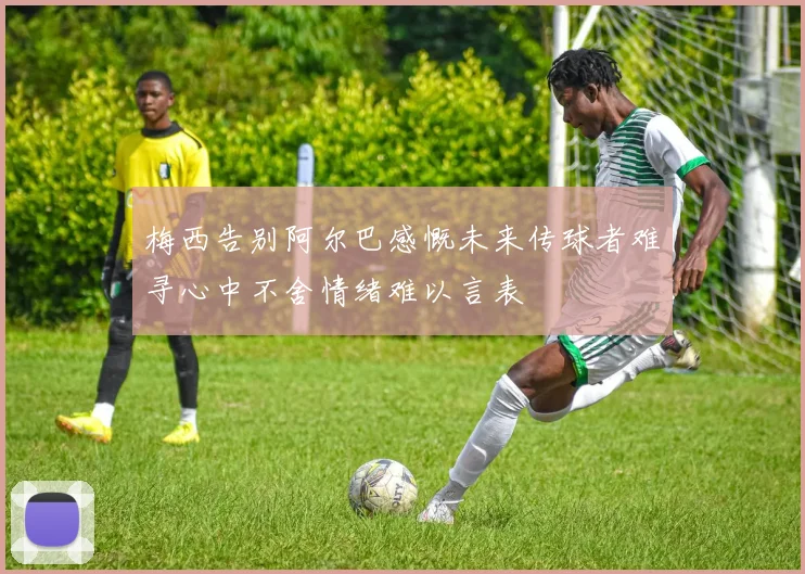 梅西告别阿尔巴感慨未来传球者难寻心中不舍情绪难以言表
