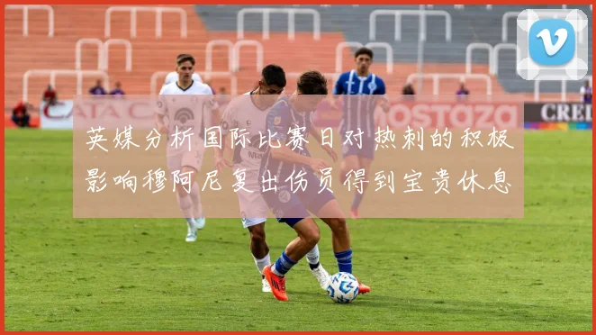 英媒分析国际比赛日对热刺的积极影响穆阿尼复出伤员得到宝贵休息时间