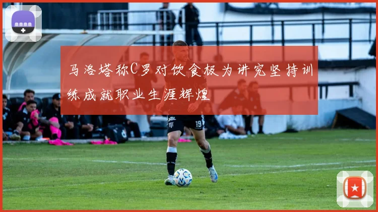 马洛塔称C罗对饮食极为讲究坚持训练成就职业生涯辉煌