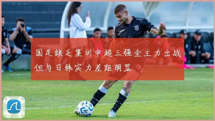 国足缺乏集训中超三强全主力出战但与日韩实力差距明显