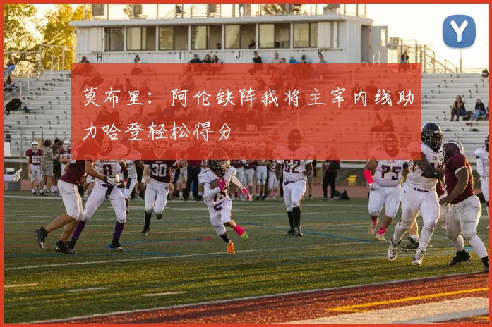 莫布里：阿伦缺阵我将主宰内线助力哈登轻松得分