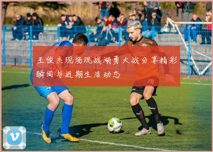 王俊杰现场观战湖勇大战分享精彩瞬间与近期生活动态