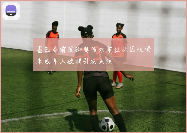 墨西哥前国脚奥马尔布拉沃因性侵未成年人被捕引发关注