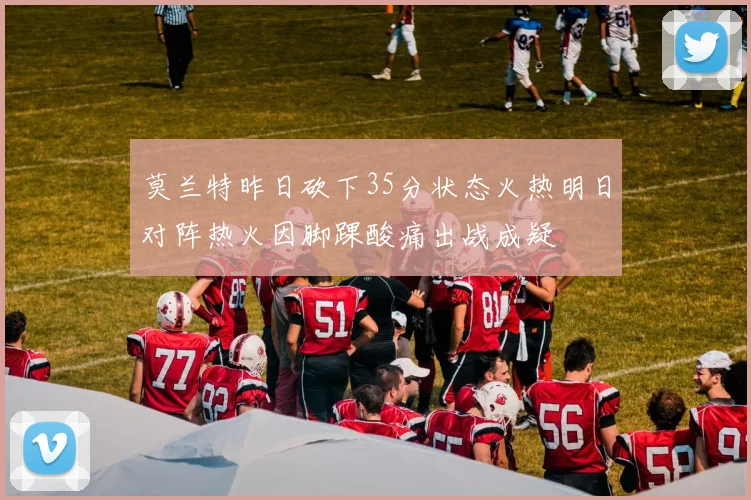 莫兰特昨日砍下35分状态火热明日对阵热火因脚踝酸痛出战成疑