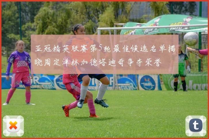 亚冠精英联赛第5轮最佳候选名单揭晓周定洋林加德塔迪奇争夺荣誉