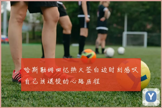哈斯勒姆回忆热火签白边时刻感叹自己该退役的心路历程