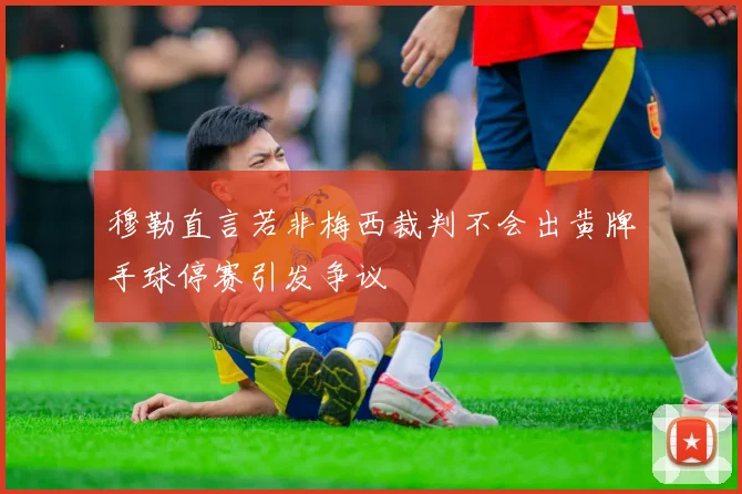 穆勒直言若非梅西裁判不会出黄牌手球停赛引发争议